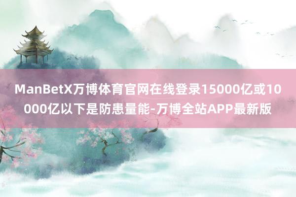 ManBetX万博体育官网在线登录15000亿或10000亿以下是防患量能-万博全站APP最新版