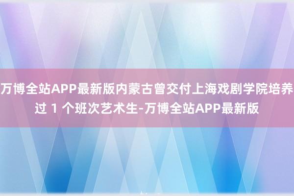 万博全站APP最新版内蒙古曾交付上海戏剧学院培养过 1 个班次艺术生-万博全站APP最新版