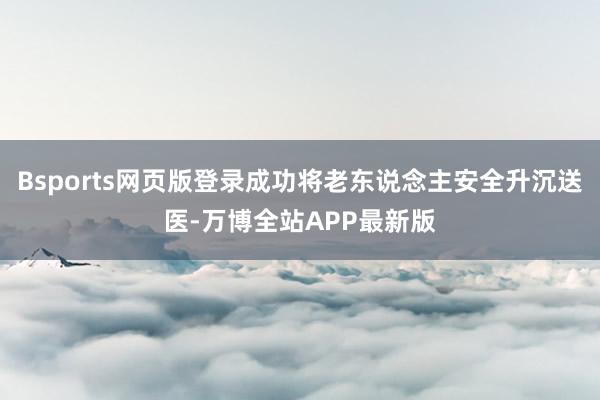 Bsports网页版登录成功将老东说念主安全升沉送医-万博全站APP最新版