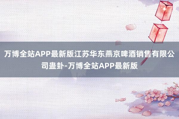 万博全站APP最新版江苏华东燕京啤酒销售有限公司蛊卦-万博全站APP最新版