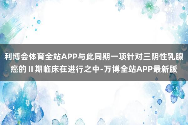 利博会体育全站APP与此同期一项针对三阴性乳腺癌的Ⅱ期临床在进行之中-万博全站APP最新版