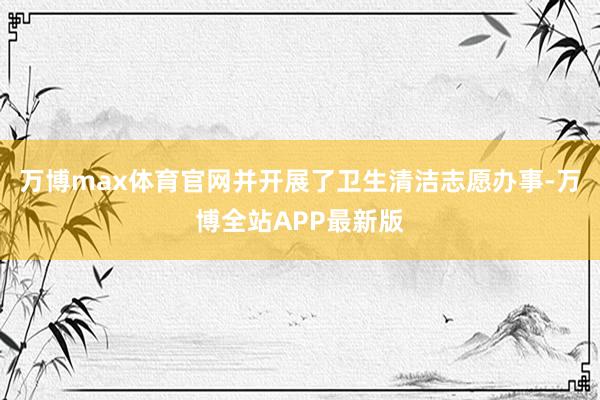 万博max体育官网并开展了卫生清洁志愿办事-万博全站APP最新版