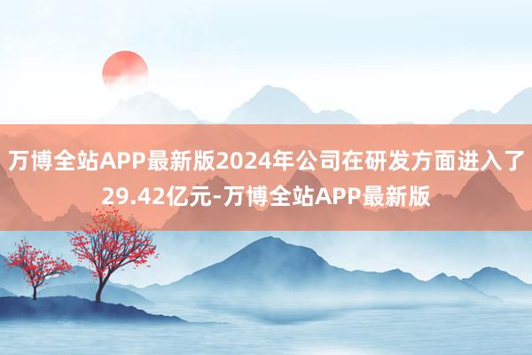 万博全站APP最新版2024年公司在研发方面进入了29.42亿元-万博全站APP最新版
