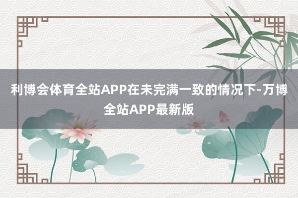 利博会体育全站APP在未完满一致的情况下-万博全站APP最新版