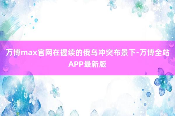 万博max官网在握续的俄乌冲突布景下-万博全站APP最新版