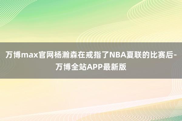 万博max官网杨瀚森在戒指了NBA夏联的比赛后-万博全站APP最新版