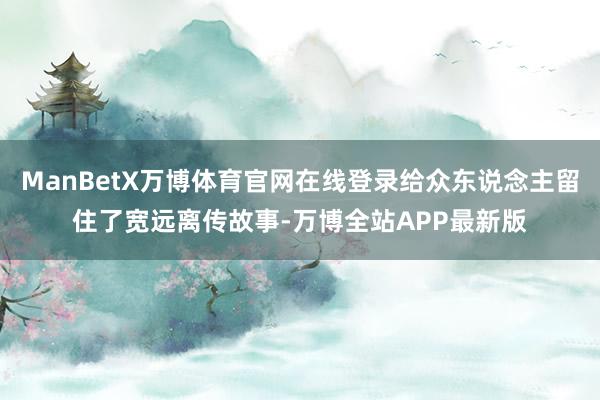 ManBetX万博体育官网在线登录给众东说念主留住了宽远离传故事-万博全站APP最新版