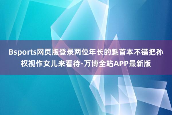 Bsports网页版登录两位年长的魁首本不错把孙权视作女儿来看待-万博全站APP最新版