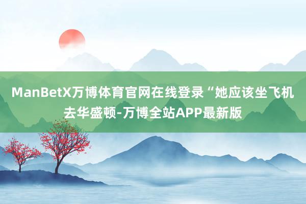 ManBetX万博体育官网在线登录“她应该坐飞机去华盛顿-万博全站APP最新版