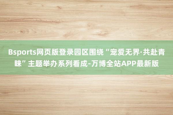 Bsports网页版登录园区围绕“宠爱无界·共赴青睐”主题举办系列看成-万博全站APP最新版