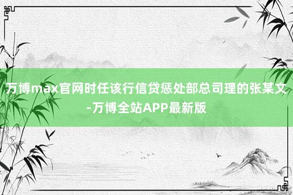万博max官网时任该行信贷惩处部总司理的张某文-万博全站APP最新版