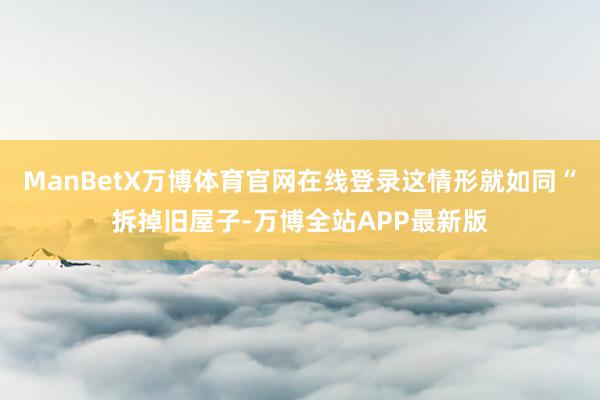 ManBetX万博体育官网在线登录这情形就如同“拆掉旧屋子-万博全站APP最新版