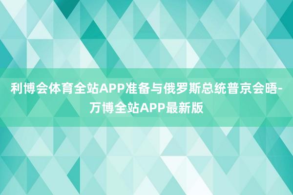 利博会体育全站APP准备与俄罗斯总统普京会晤-万博全站APP最新版