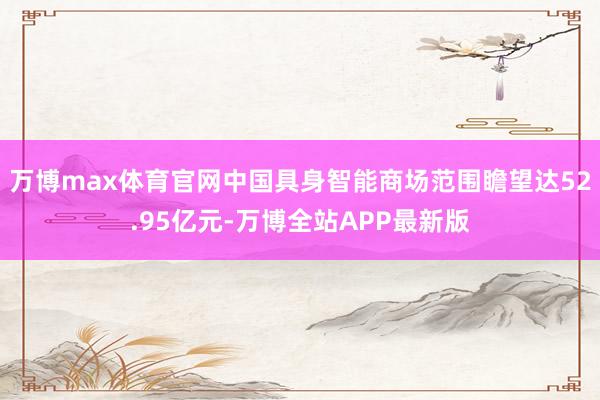 万博max体育官网中国具身智能商场范围瞻望达52.95亿元-万博全站APP最新版