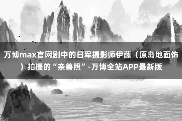 万博max官网剧中的日军摄影师伊藤（原岛地面饰）拍摄的“亲善照”-万博全站APP最新版