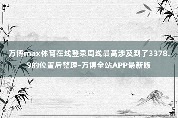 万博max体育在线登录周线最高涉及到了3378.9的位置后整理-万博全站APP最新版