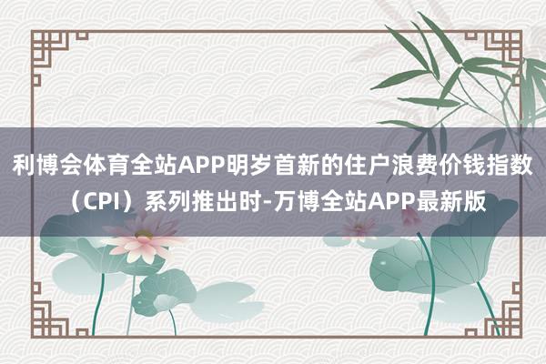 利博会体育全站APP　　明岁首新的住户浪费价钱指数（CPI）系列推出时-万博全站APP最新版