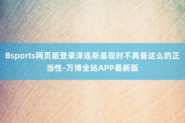 Bsports网页版登录泽连斯基现时不具备这么的正当性-万博全站APP最新版