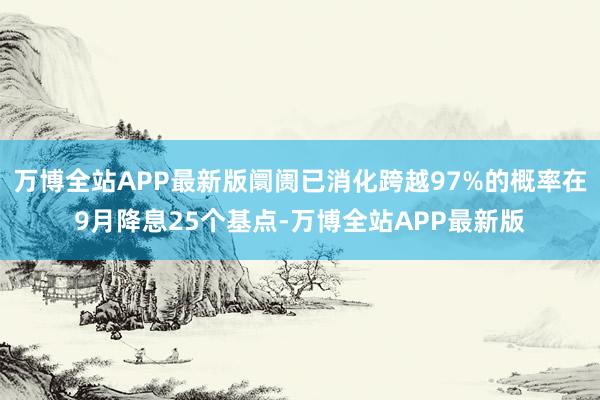 万博全站APP最新版阛阓已消化跨越97%的概率在9月降息25个基点-万博全站APP最新版