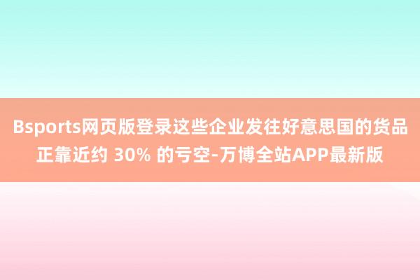 Bsports网页版登录这些企业发往好意思国的货品正靠近约 30% 的亏空-万博全站APP最新版