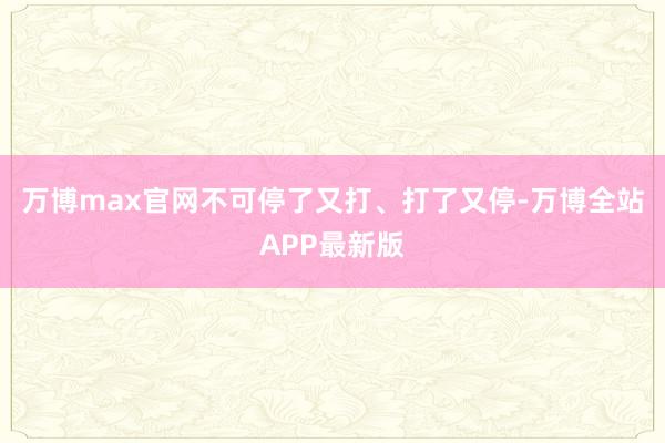 万博max官网不可停了又打、打了又停-万博全站APP最新版