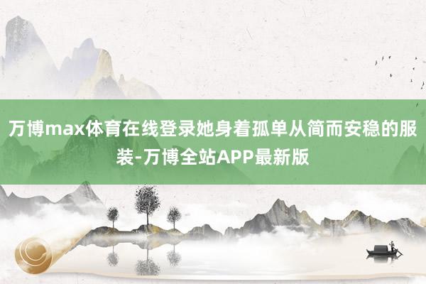 万博max体育在线登录她身着孤单从简而安稳的服装-万博全站APP最新版