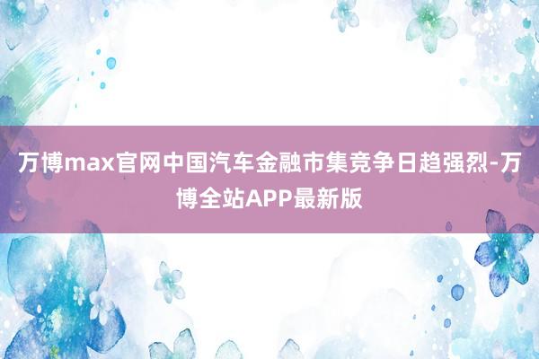 万博max官网中国汽车金融市集竞争日趋强烈-万博全站APP最新版