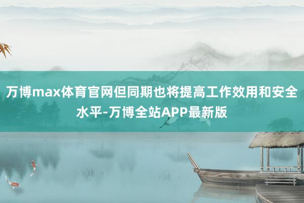 万博max体育官网但同期也将提高工作效用和安全水平-万博全站APP最新版