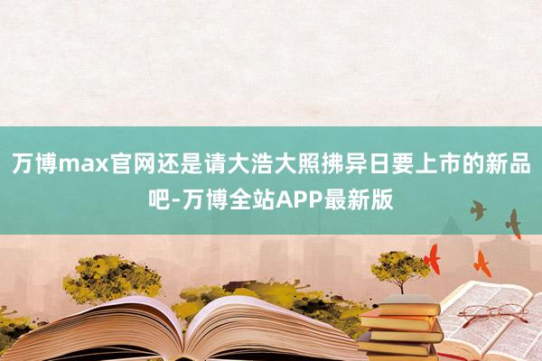 万博max官网还是请大浩大照拂异日要上市的新品吧-万博全站APP最新版
