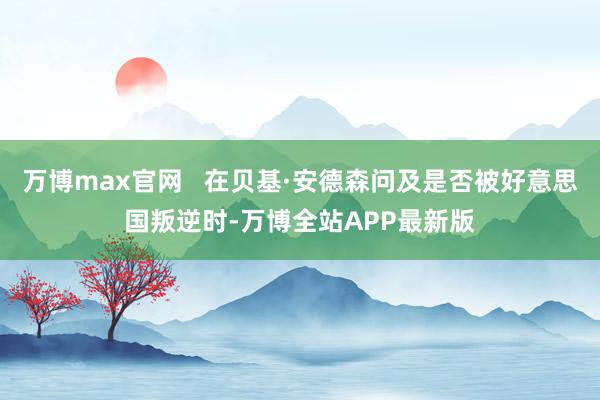 万博max官网   在贝基·安德森问及是否被好意思国叛逆时-万博全站APP最新版