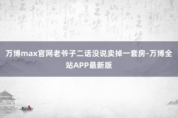 万博max官网老爷子二话没说卖掉一套房-万博全站APP最新版