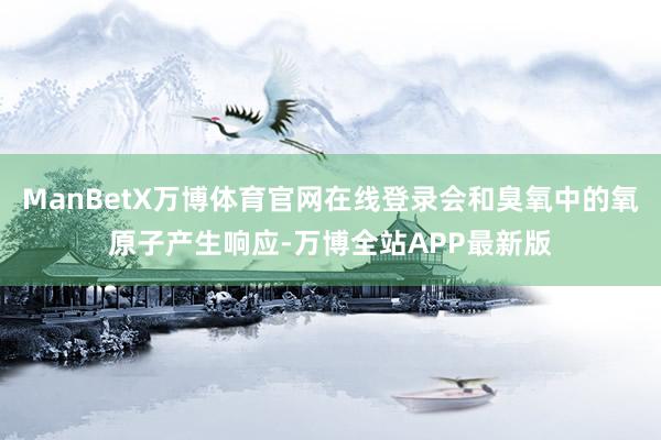 ManBetX万博体育官网在线登录会和臭氧中的氧原子产生响应-万博全站APP最新版
