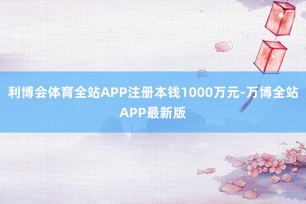 利博会体育全站APP注册本钱1000万元-万博全站APP最新版