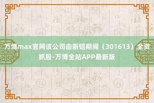 万博max官网该公司由新铝期间(301613)全资抓股-万博全站APP最新版