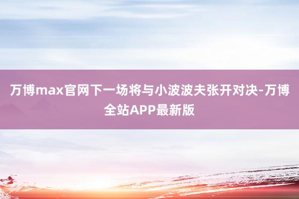 万博max官网下一场将与小波波夫张开对决-万博全站APP最新版