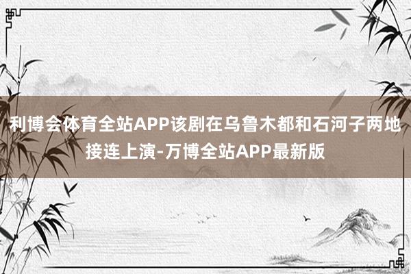 利博会体育全站APP该剧在乌鲁木都和石河子两地接连上演-万博全站APP最新版