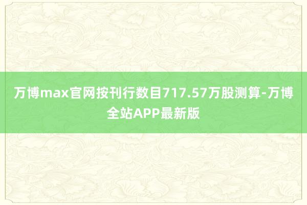 万博max官网按刊行数目717.57万股测算-万博全站APP最新版