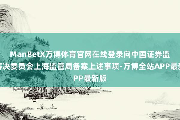 ManBetX万博体育官网在线登录向中国证券监督解决委员会上海监管局备案上述事项-万博全站APP最新版