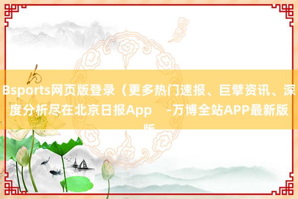 Bsports网页版登录(更多热门速报、巨擘资讯、深度分析尽在北京日报App -万博全站APP最新版