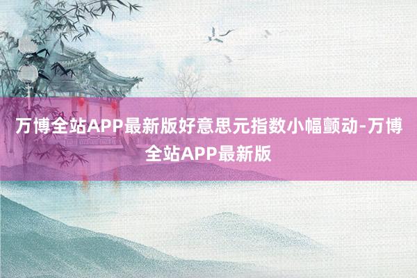 万博全站APP最新版好意思元指数小幅颤动-万博全站APP最新版