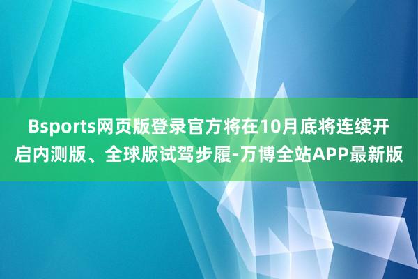 Bsports网页版登录官方将在10月底将连续开启内测版、全球版试驾步履-万博全站APP最新版