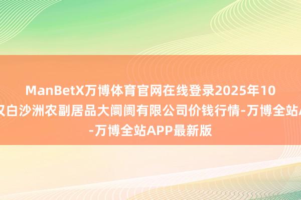 ManBetX万博体育官网在线登录2025年10月18日武汉白沙洲农副居品大阛阓有限公司价钱行情-万博全站APP最新版