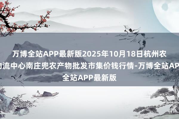 万博全站APP最新版2025年10月18日杭州农副产物物流中心南庄兜农产物批发市集价钱行情-万博全站APP最新版