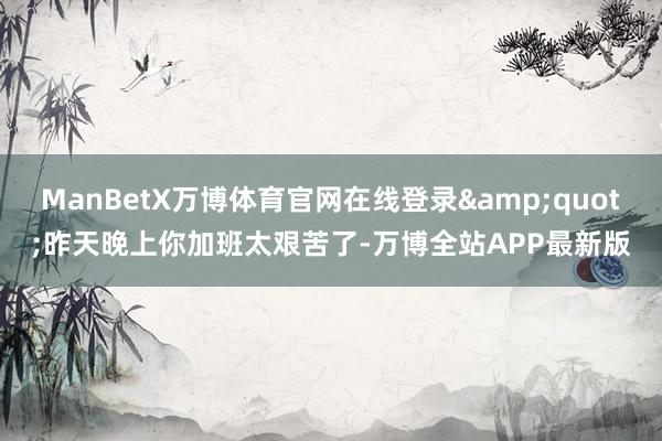 ManBetX万博体育官网在线登录&quot;昨天晚上你加班太艰苦了-万博全站APP最新版