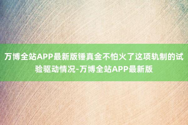 万博全站APP最新版锤真金不怕火了这项轨制的试验驱动情况-万博全站APP最新版