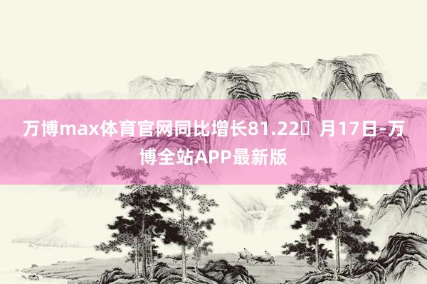 万博max体育官网同比增长81.22月17日-万博全站APP最新版