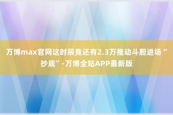 万博max官网这时辰竟还有2.3万推动斗胆进场“抄底”-万博全站APP最新版