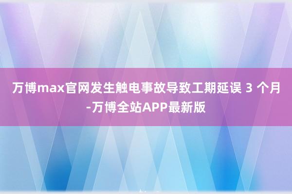 万博max官网发生触电事故导致工期延误 3 个月-万博全站APP最新版