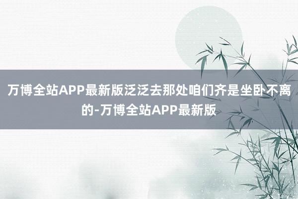 万博全站APP最新版泛泛去那处咱们齐是坐卧不离的-万博全站APP最新版