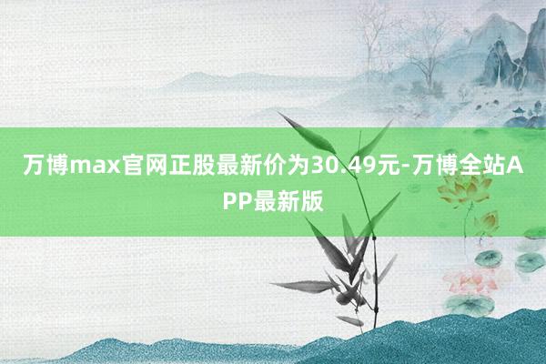 万博max官网正股最新价为30.49元-万博全站APP最新版